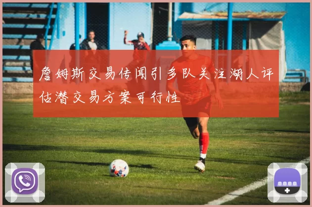 詹姆斯交易传闻引多队关注湖人评估潜交易方案可行性