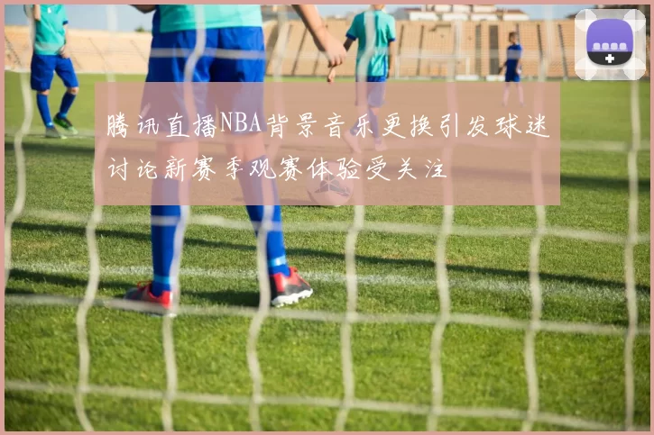 腾讯直播NBA背景音乐更换引发球迷讨论新赛季观赛体验受关注