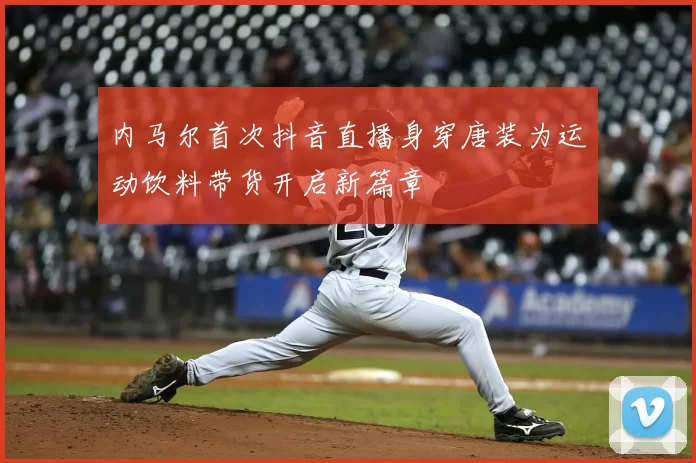 内马尔首次抖音直播身穿唐装为运动饮料带货开启新篇章