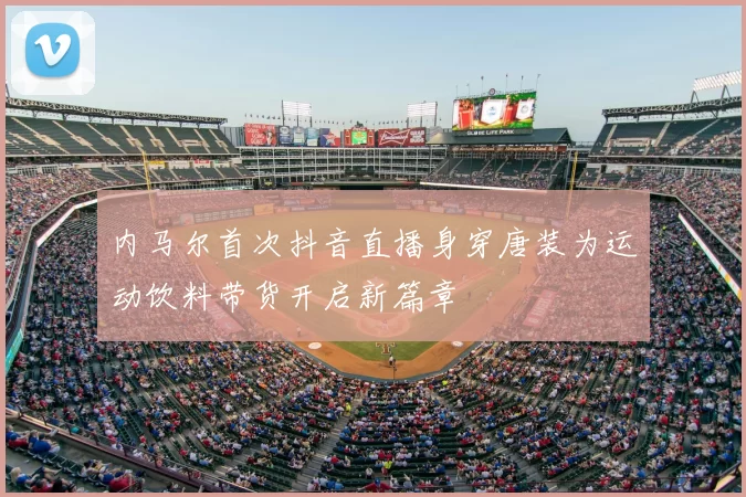 内马尔首次抖音直播身穿唐装为运动饮料带货开启新篇章