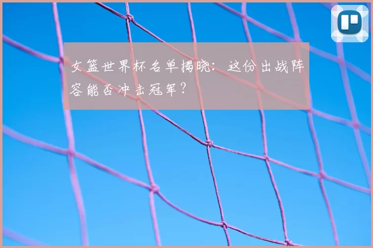 女篮世界杯名单揭晓：这份出战阵容能否冲击冠军？