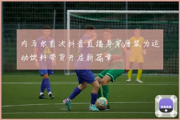 内马尔首次抖音直播身穿唐装为运动饮料带货开启新篇章