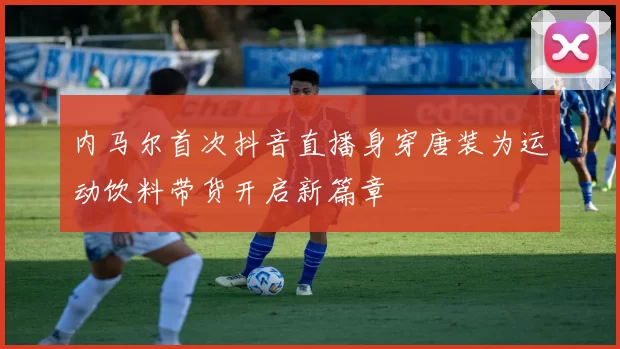 内马尔首次抖音直播身穿唐装为运动饮料带货开启新篇章