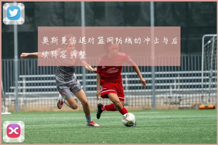 奥斯曼伤退对篮网防线的冲击与后续阵容调整