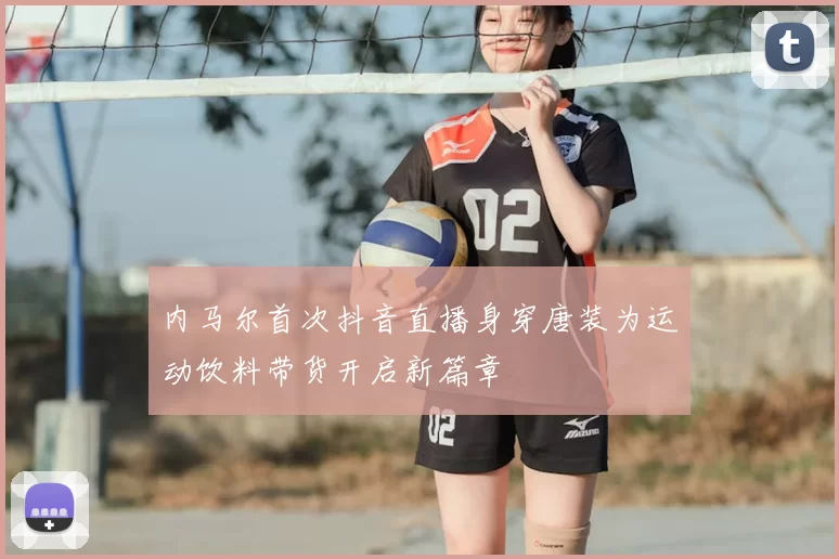 内马尔首次抖音直播身穿唐装为运动饮料带货开启新篇章