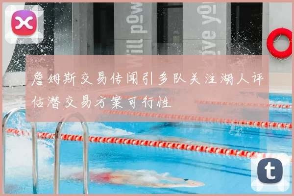 詹姆斯交易传闻引多队关注湖人评估潜交易方案可行性