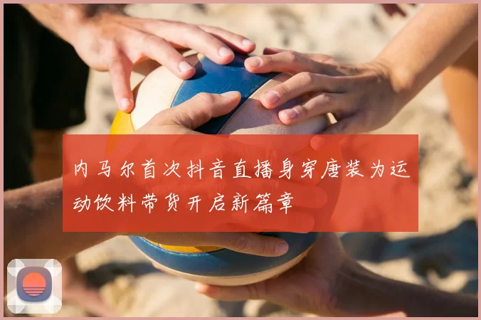 内马尔首次抖音直播身穿唐装为运动饮料带货开启新篇章