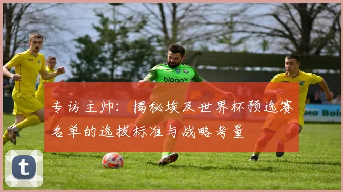 专访主帅:揭秘埃及世界杯预选赛名单的选拔标准与战略考量