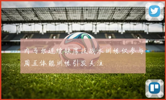 内马尔连续缺席技战术训练仅参与周五体能训练引发关注