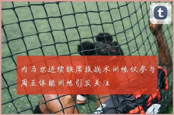 内马尔连续缺席技战术训练仅参与周五体能训练引发关注