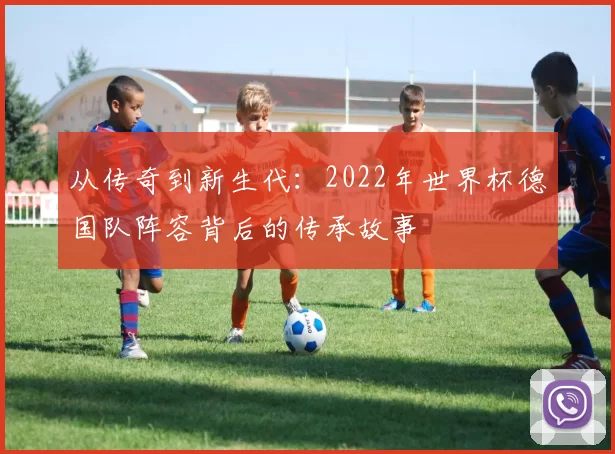 从传奇到新生代：2022年世界杯德国队阵容背后的传承故事