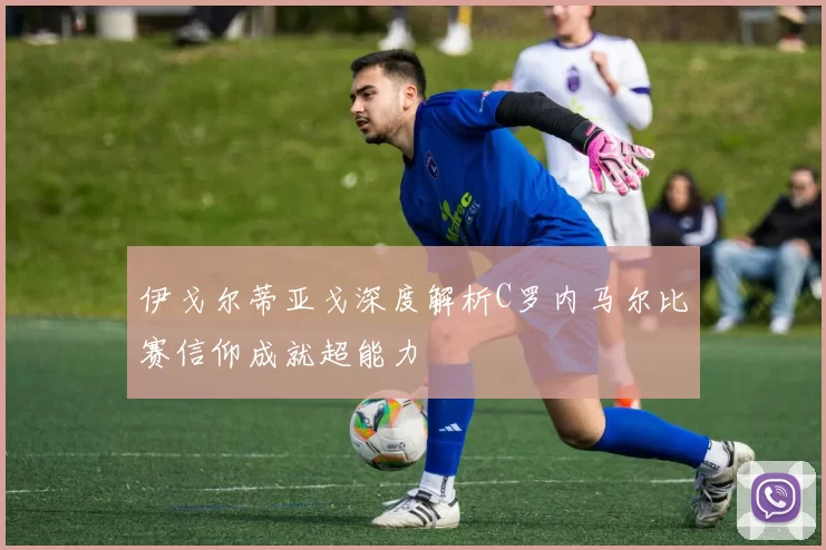 伊戈尔蒂亚戈深度解析C罗内马尔比赛信仰成就超能力