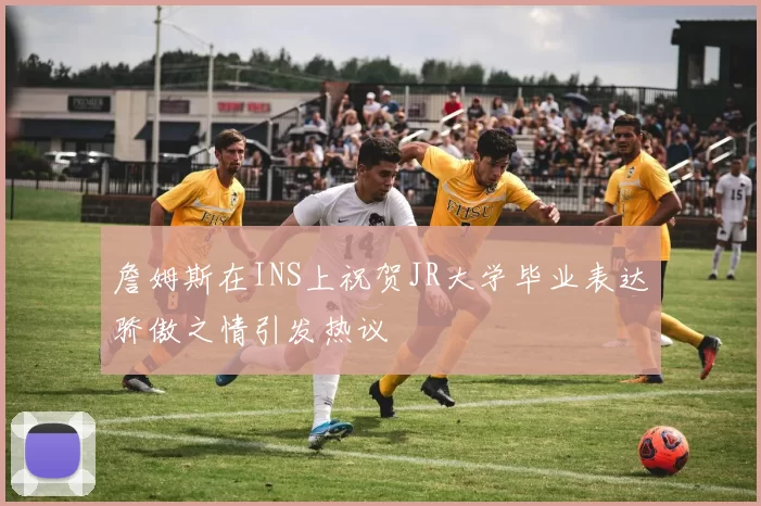 詹姆斯在INS上祝贺JR大学毕业表达骄傲之情引发热议