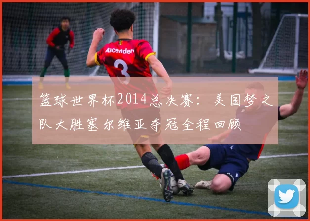 篮球世界杯2014总决赛：美国梦之队大胜塞尔维亚夺冠全程回顾
