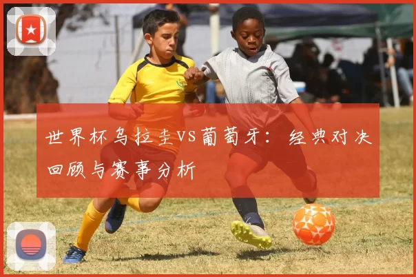 世界杯乌拉圭vs葡萄牙：经典对决回顾与赛事分析