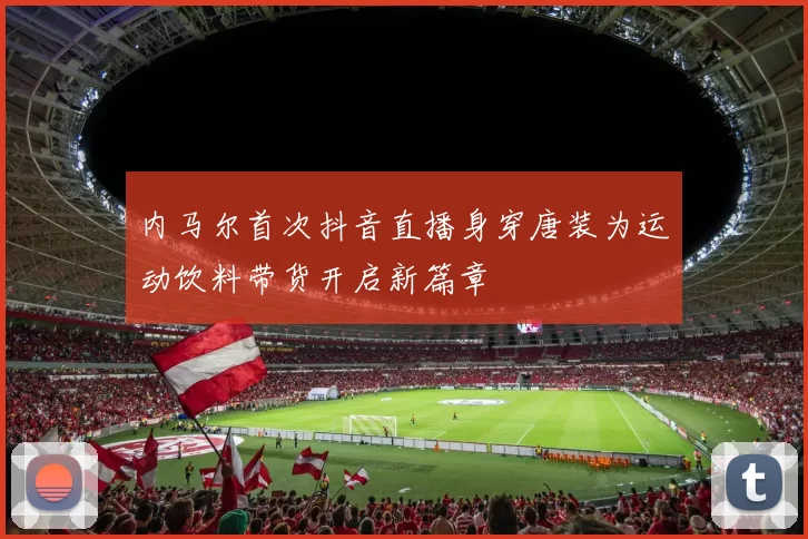 内马尔首次抖音直播身穿唐装为运动饮料带货开启新篇章