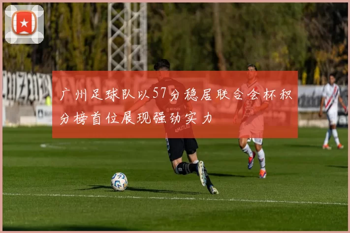 广州足球队以57分稳居联合会杯积分榜首位展现强劲实力