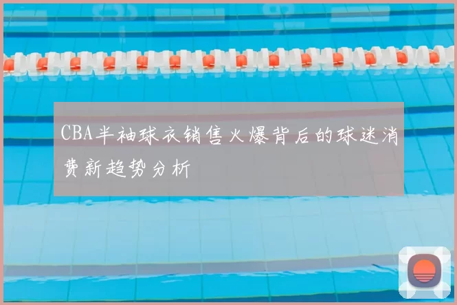 CBA半袖球衣销售火爆背后的球迷消费新趋势分析