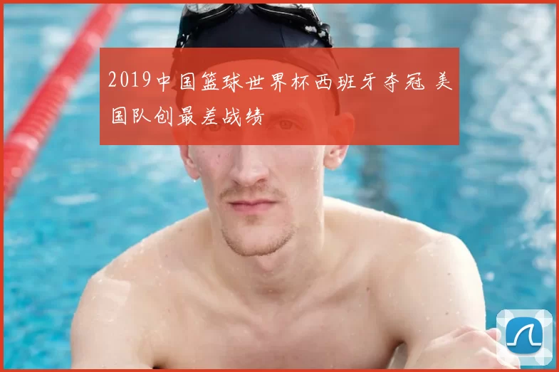 2019中国篮球世界杯西班牙夺冠 美国队创最差战绩
