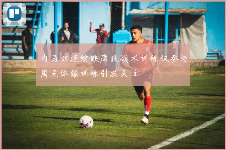 内马尔连续缺席技战术训练仅参与周五体能训练引发关注