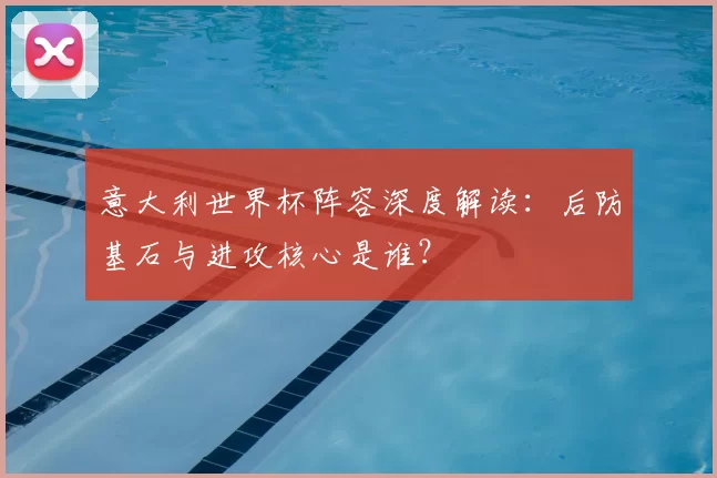 意大利世界杯阵容深度解读：后防基石与进攻核心是谁？