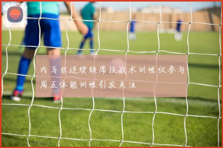 内马尔连续缺席技战术训练仅参与周五体能训练引发关注