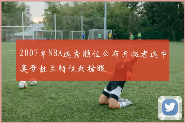 2007年NBA选秀顺位公布开拓者选中奥登杜兰特位列榜眼