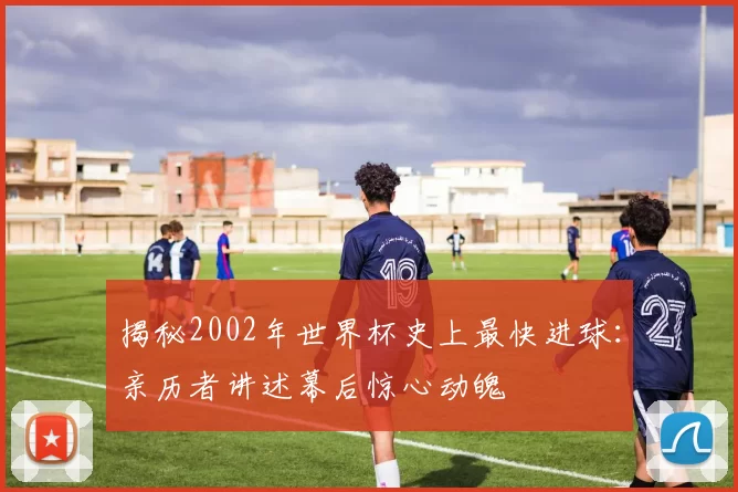 揭秘2002年世界杯史上最快进球：亲历者讲述幕后惊心动魄