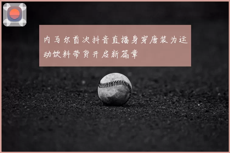 内马尔首次抖音直播身穿唐装为运动饮料带货开启新篇章