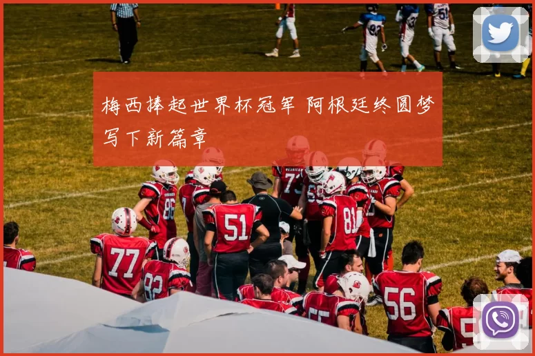 梅西捧起世界杯冠军 阿根廷终圆梦写下新篇章