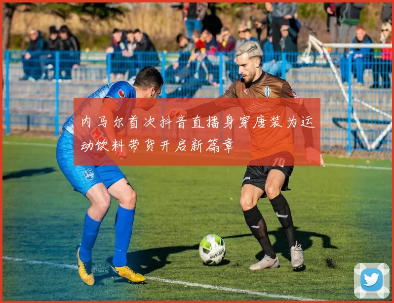 内马尔首次抖音直播身穿唐装为运动饮料带货开启新篇章