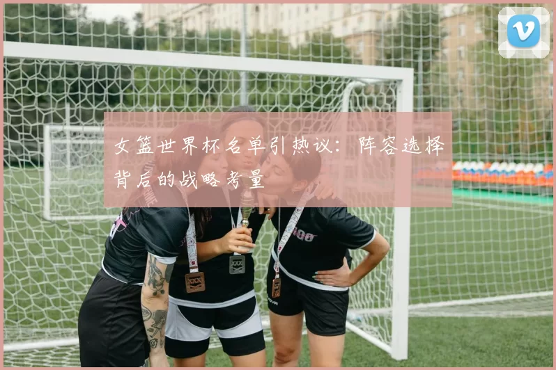 女篮世界杯名单引热议：阵容选择背后的战略考量