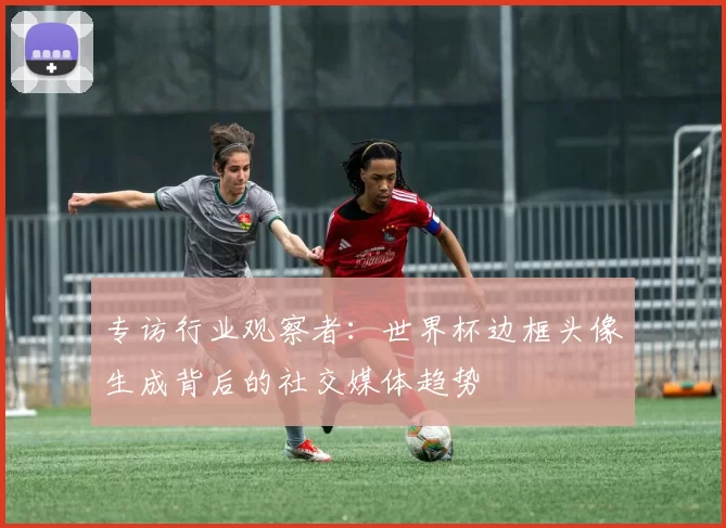 专访行业观察者：世界杯边框头像生成背后的社交媒体趋势