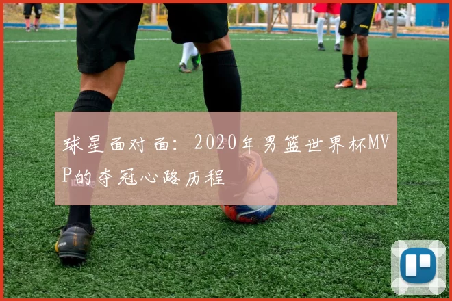 球星面对面:2020年男篮世界杯MVP的夺冠心路历程