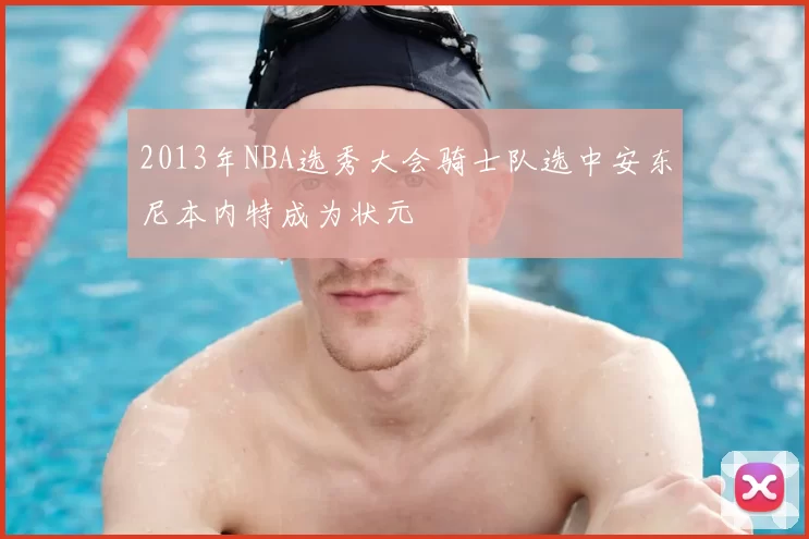 2013年NBA选秀大会骑士队选中安东尼本内特成为状元