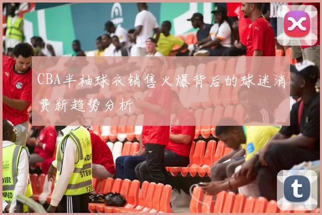 CBA半袖球衣销售火爆背后的球迷消费新趋势分析