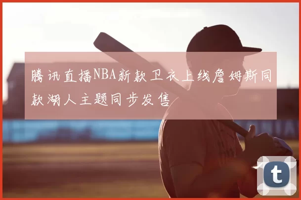 腾讯直播NBA新款卫衣上线詹姆斯同款湖人主题同步发售