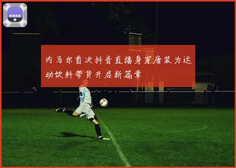内马尔首次抖音直播身穿唐装为运动饮料带货开启新篇章