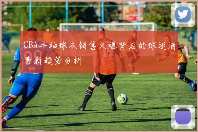 CBA半袖球衣销售火爆背后的球迷消费新趋势分析