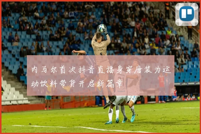 内马尔首次抖音直播身穿唐装为运动饮料带货开启新篇章