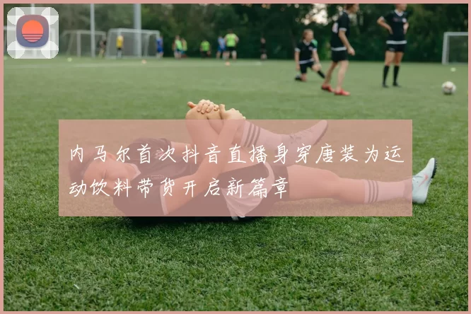 内马尔首次抖音直播身穿唐装为运动饮料带货开启新篇章
