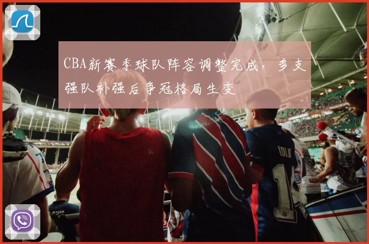 CBA新赛季球队阵容调整完成，多支强队补强后争冠格局生变
