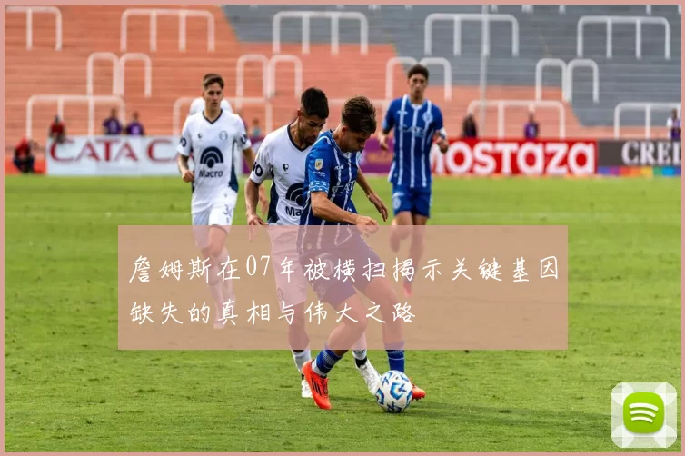 詹姆斯在07年被横扫揭示关键基因缺失的真相与伟大之路