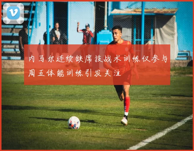 内马尔连续缺席技战术训练仅参与周五体能训练引发关注