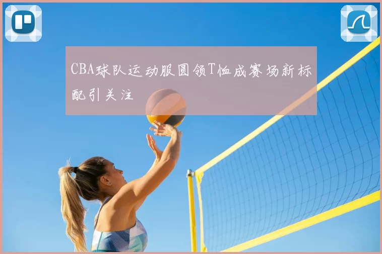 CBA球队运动服圆领T恤成赛场新标配引关注