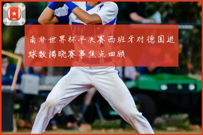 南非世界杯半决赛西班牙对德国进球数揭晓赛事焦点回顾