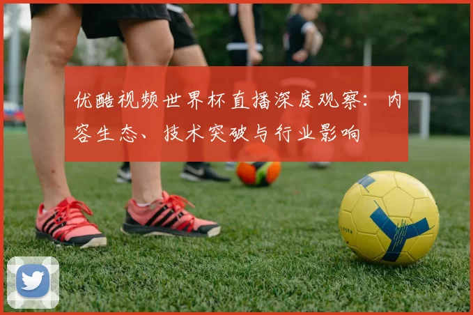 优酷视频世界杯直播深度观察：内容生态、技术突破与行业影响