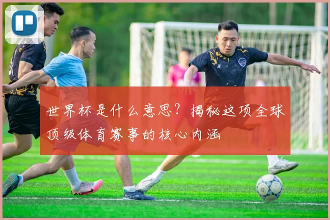 世界杯是什么意思？揭秘这项全球顶级体育赛事的核心内涵