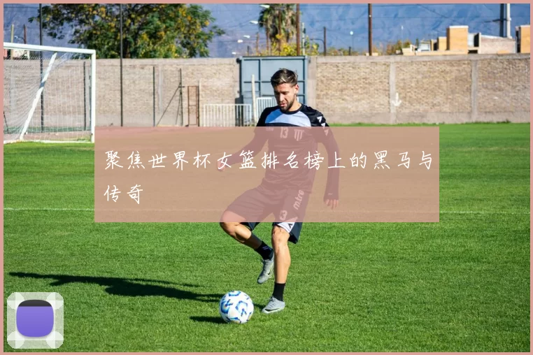 聚焦世界杯女篮排名榜上的黑马与传奇