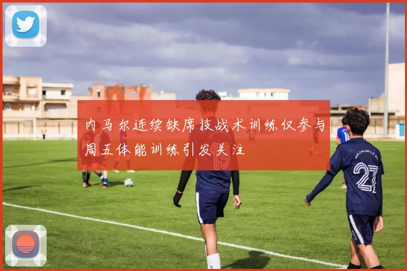内马尔连续缺席技战术训练仅参与周五体能训练引发关注